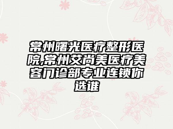 常州曙光医疗整形医院,常州艾尚美医疗美容门诊部专业连锁你选谁