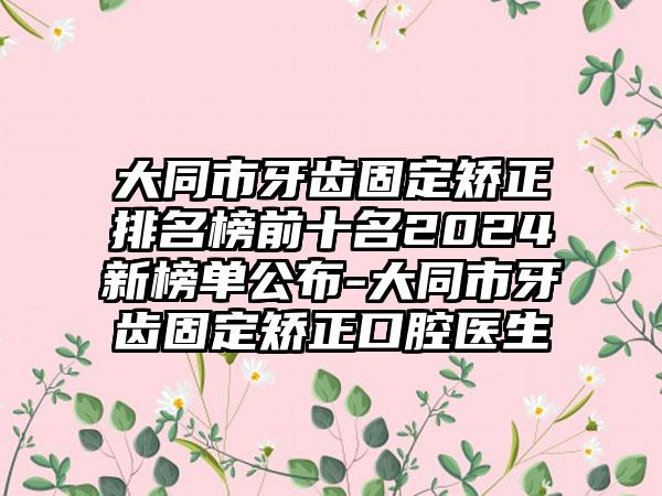 大同市牙齿固定矫正排名榜前十名2024新榜单公布-大同市牙齿固定矫正口腔医生