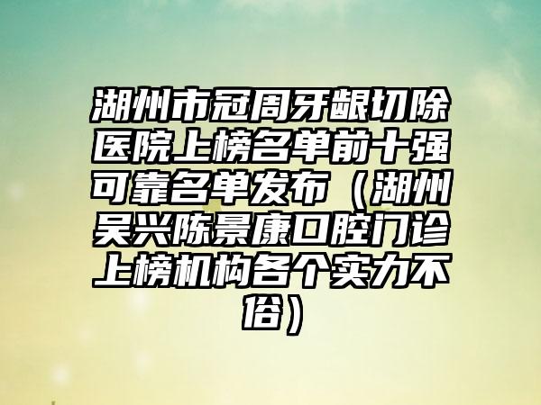 湖州市冠周牙龈切除医院上榜名单前十强可靠名单发布（湖州吴兴陈景康口腔门诊上榜机构各个实力不俗）