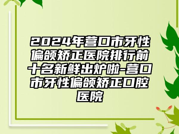 2024年营口市牙性偏颌矫正医院排行前十名新鲜出炉啦-营口市牙性偏颌矫正口腔医院