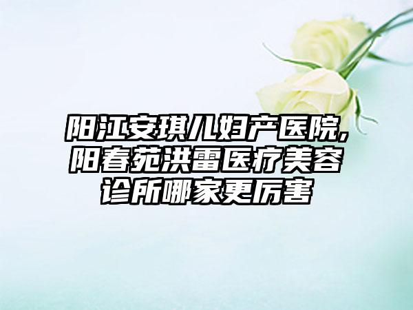 阳江安琪儿妇产医院,阳春苑洪雷医疗美容诊所哪家更厉害