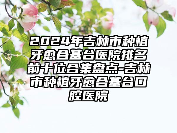 2024年吉林市种植牙愈合基台医院排名前十位合集盘点-吉林市种植牙愈合基台口腔医院