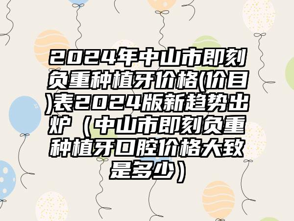 2024年中山市即刻负重种植牙价格(价目)表2024版新趋势出炉（中山市即刻负重种植牙口腔价格大致是多少）