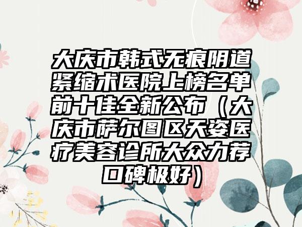 大庆市韩式无痕阴道紧缩术医院上榜名单前十佳全新公布（大庆市萨尔图区天姿医疗美容诊所大众力荐口碑极好）