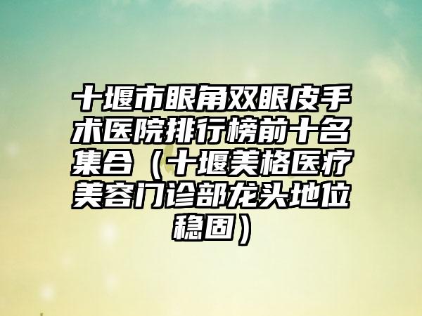 十堰市眼角双眼皮手术医院排行榜前十名集合（十堰美格医疗美容门诊部龙头地位稳固）