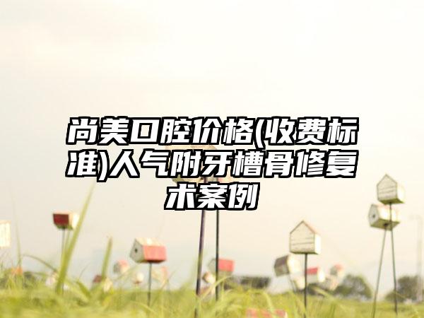 尚美口腔价格(收费标准)人气附牙槽骨修复术案例