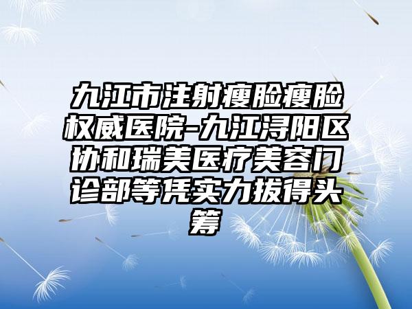 九江市注射瘦脸瘦脸权威医院-九江浔阳区协和瑞美医疗美容门诊部等凭实力拔得头筹