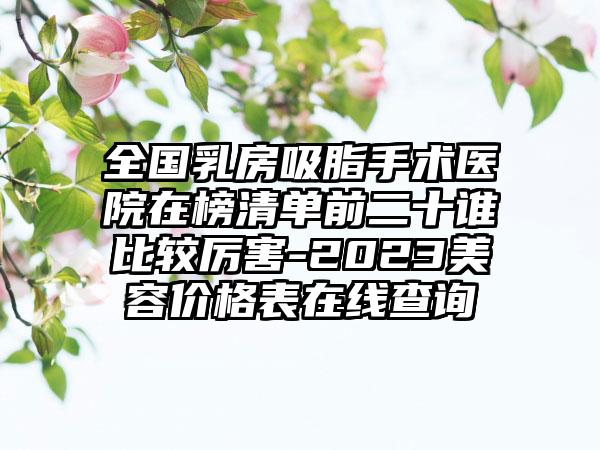 全国乳房吸脂手术医院在榜清单前二十谁比较厉害-2023美容价格表在线查询