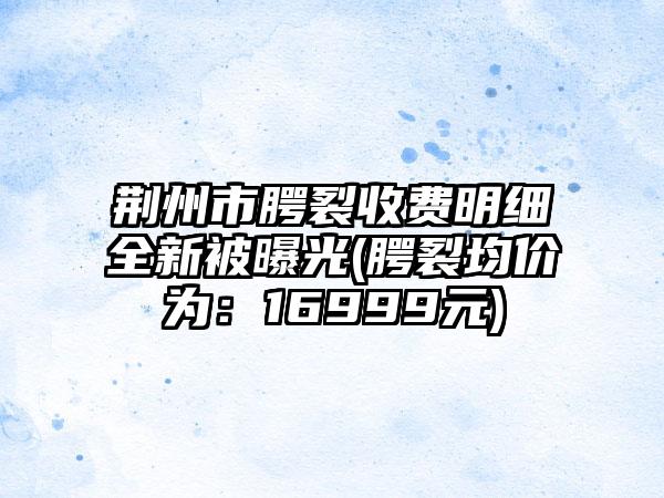 荆州市腭裂收费明细全新被曝光(腭裂均价为：16999元)