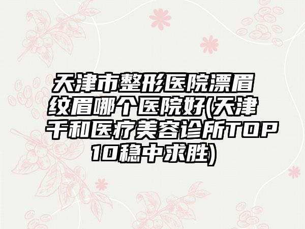 天津市整形医院漂眉纹眉哪个医院好(天津千和医疗美容诊所TOP10稳中求胜)