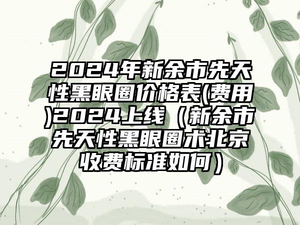 2024年新余市先天性黑眼圈价格表(费用)2024上线（新余市先天性黑眼圈术北京收费标准如何）