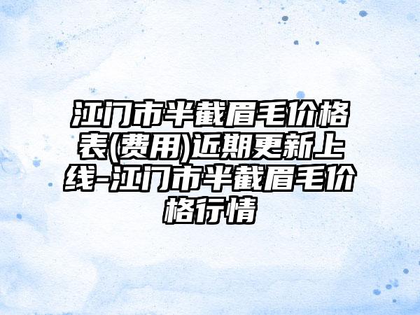 江门市半截眉毛价格表(费用)近期更新上线-江门市半截眉毛价格行情