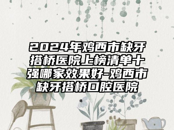 2024年鸡西市缺牙搭桥医院上榜清单十强哪家效果好-鸡西市缺牙搭桥口腔医院