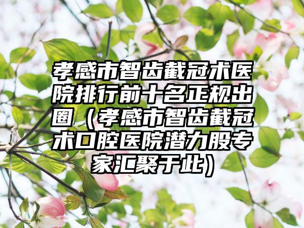 孝感市智齿截冠术医院排行前十名正规出圈（孝感市智齿截冠术口腔医院潜力股专家汇聚于此）