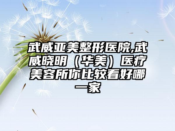 武威亚美整形医院,武威晓明（华美）医疗美容所你比较看好哪一家