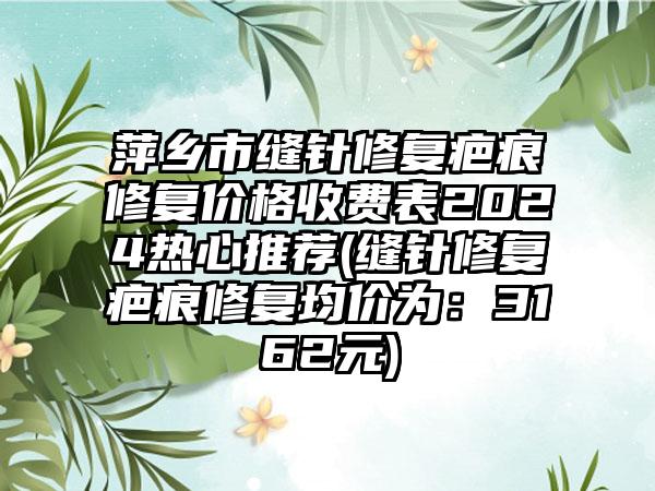 萍乡市缝针修复疤痕修复价格收费表2024热心推荐(缝针修复疤痕修复均价为：3162元)