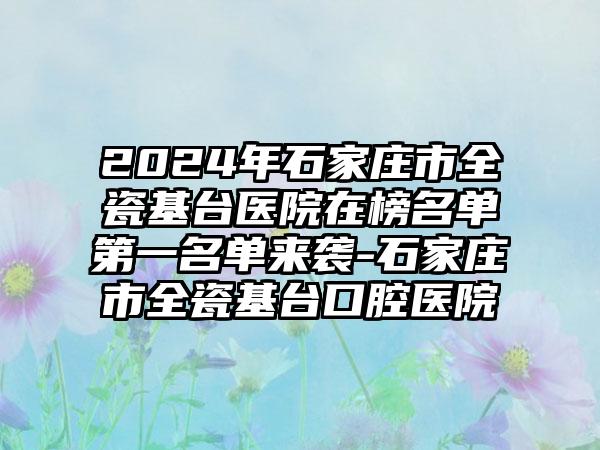 2024年石家庄市全瓷基台医院在榜名单第一名单来袭-石家庄市全瓷基台口腔医院