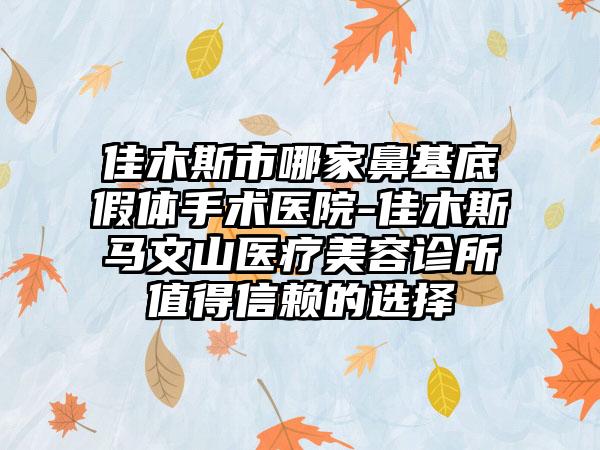 佳木斯市哪家鼻基底假体手术医院-佳木斯马文山医疗美容诊所值得信赖的选择