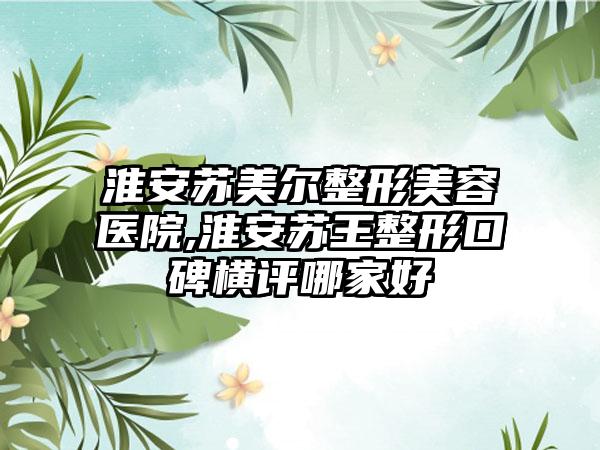 淮安苏美尔整形美容医院,淮安苏王整形口碑横评哪家好