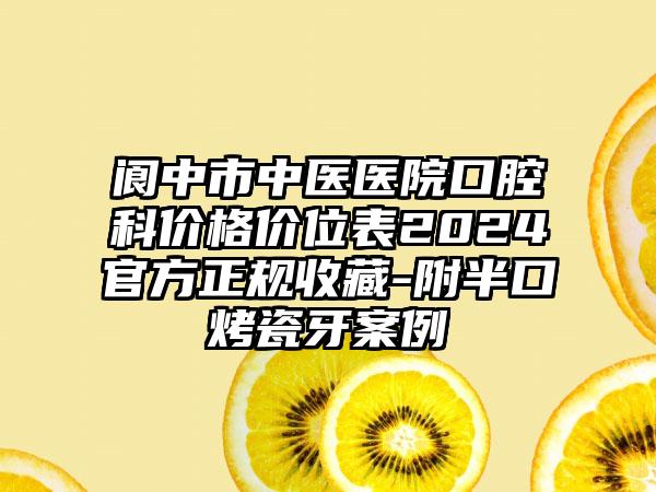 阆中市中医医院口腔科价格价位表2024官方正规收藏-附半口烤瓷牙案例