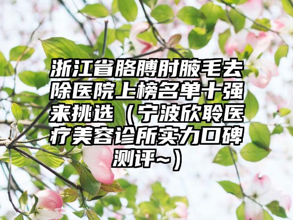 浙江省胳膊肘腋毛去除医院上榜名单十强来挑选（宁波欣聆医疗美容诊所实力口碑测评~）