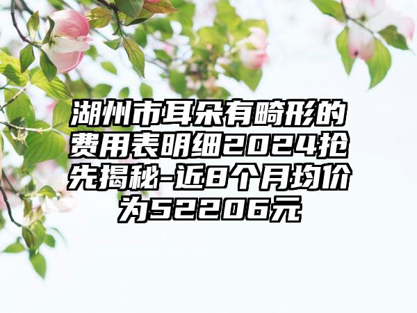 湖州市耳朵有畸形的费用表明细2024抢先揭秘-近8个月均价为52206元