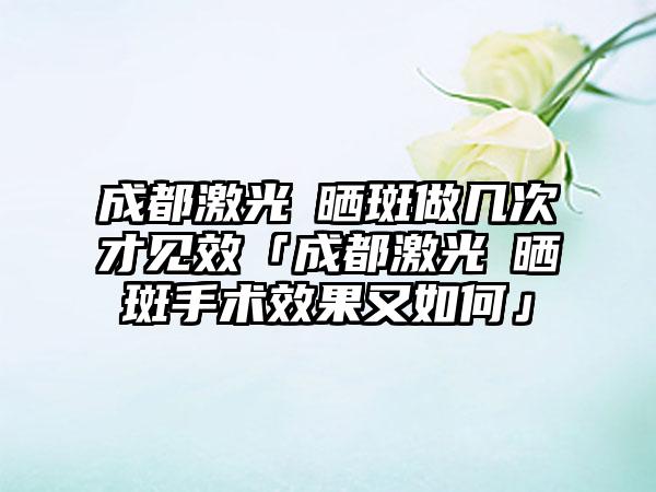 成都激光袪晒斑做几次才见效「成都激光袪晒斑手术效果又如何」