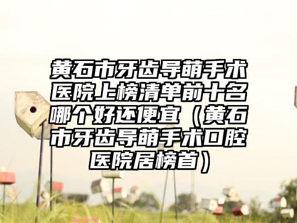 黄石市牙齿导萌手术医院上榜清单前十名哪个好还便宜（黄石市牙齿导萌手术口腔医院居榜首）