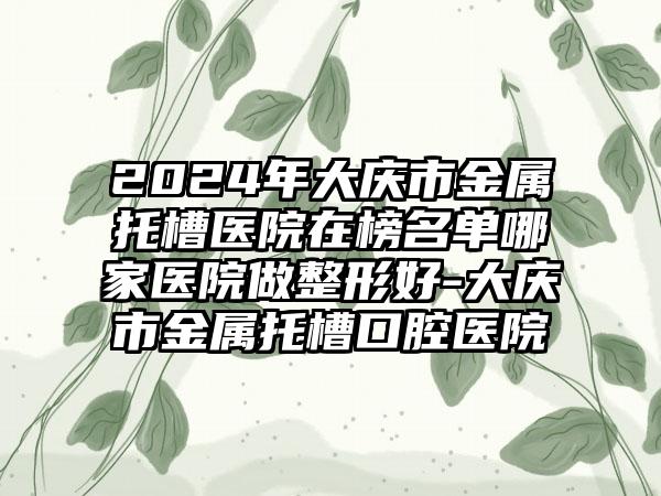 2024年大庆市金属托槽医院在榜名单哪家医院做整形好-大庆市金属托槽口腔医院