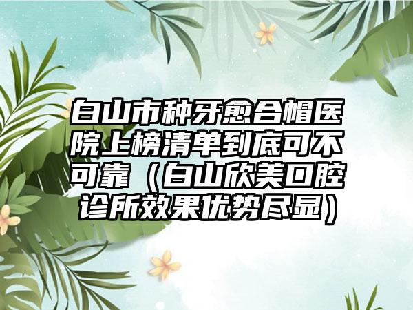 白山市种牙愈合帽医院上榜清单到底可不可靠（白山欣美口腔诊所效果优势尽显）