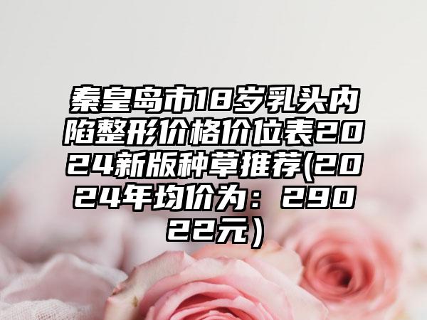 秦皇岛市18岁乳头内陷整形价格价位表2024新版种草推荐(2024年均价为：29022元）