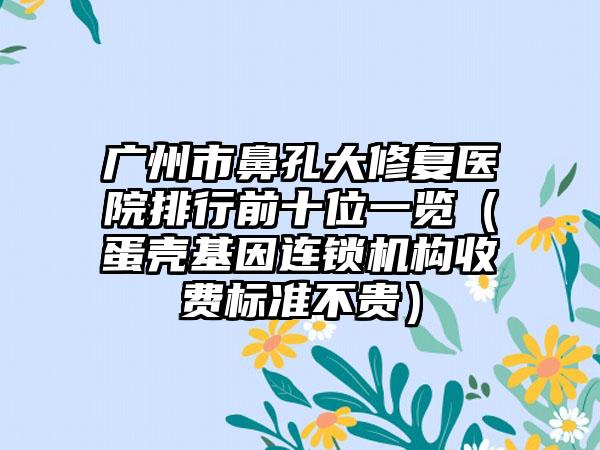 广州市鼻孔大修复医院排行前十位一览（蛋壳基因连锁机构收费标准不贵）