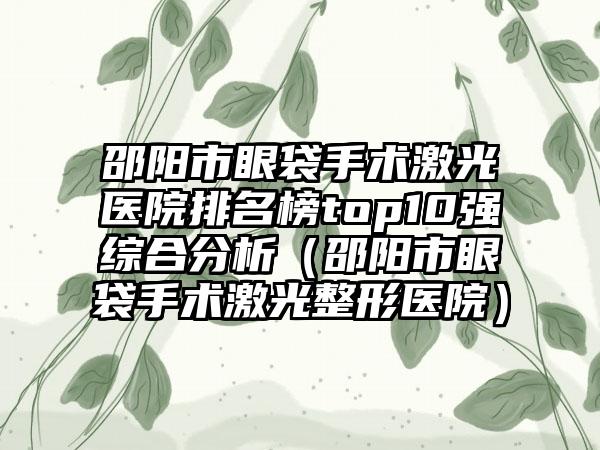 邵阳市眼袋手术激光医院排名榜top10强综合分析（邵阳市眼袋手术激光整形医院）