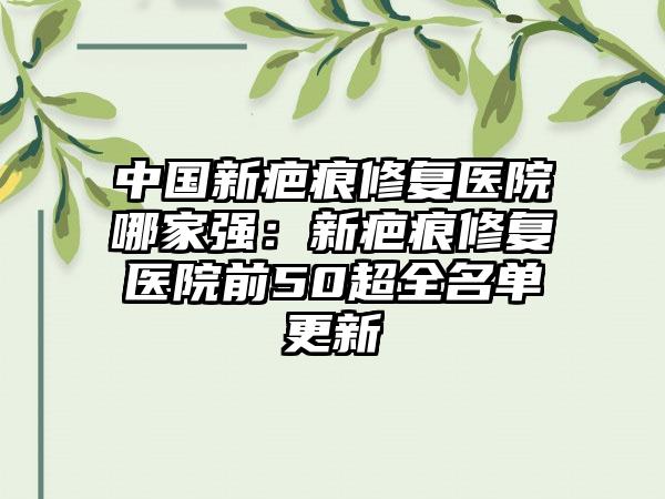 中国新疤痕修复医院哪家强：新疤痕修复医院前50超全名单更新