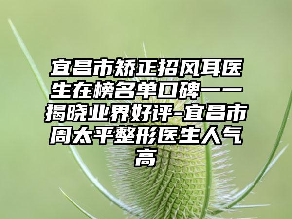 宜昌市矫正招风耳医生在榜名单口碑一一揭晓业界好评-宜昌市周太平整形医生人气高