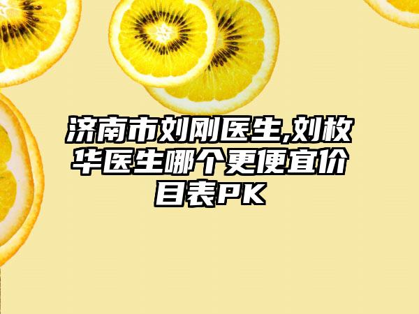 济南市刘刚医生,刘枚华医生哪个更便宜价目表PK