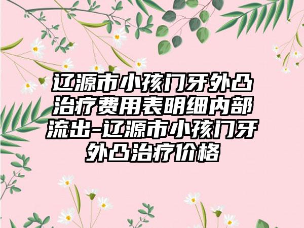 辽源市小孩门牙外凸治疗费用表明细内部流出-辽源市小孩门牙外凸治疗价格