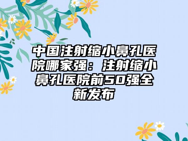 中国注射缩小鼻孔医院哪家强：注射缩小鼻孔医院前50强全新发布