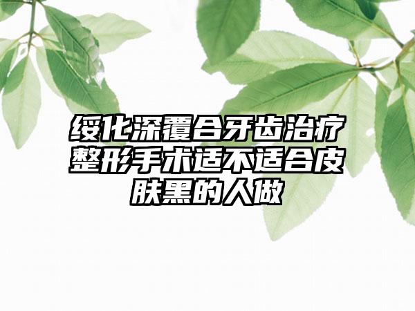 绥化深覆合牙齿治疗整形手术适不适合皮肤黑的人做