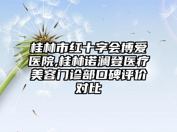 桂林市红十字会博爱医院,桂林诺澜登医疗美容门诊部口碑评价对比