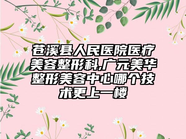 苍溪县人民医院医疗美容整形科,广元美华整形美容中心哪个技术更上一楼