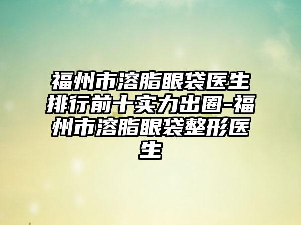 福州市溶脂眼袋医生排行前十实力出圈-福州市溶脂眼袋整形医生