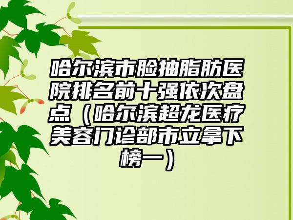 哈尔滨市脸抽脂肪医院排名前十强依次盘点（哈尔滨超龙医疗美容门诊部市立拿下榜一）