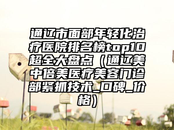 通辽市面部年轻化治疗医院排名榜top10超全大盘点（通辽美中倍美医疗美容门诊部紧抓技术_口碑_价格）