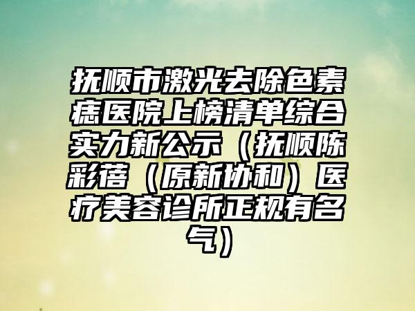 抚顺市激光去除色素痣医院上榜清单综合实力新公示（抚顺陈彩蓓（原新协和）医疗美容诊所正规有名气）