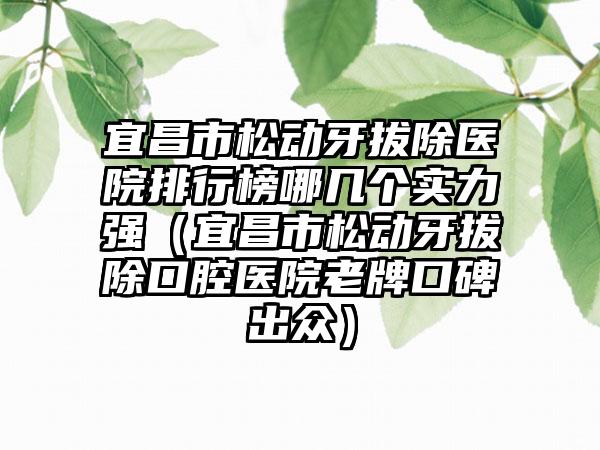 宜昌市松动牙拔除医院排行榜哪几个实力强（宜昌市松动牙拔除口腔医院老牌口碑出众）