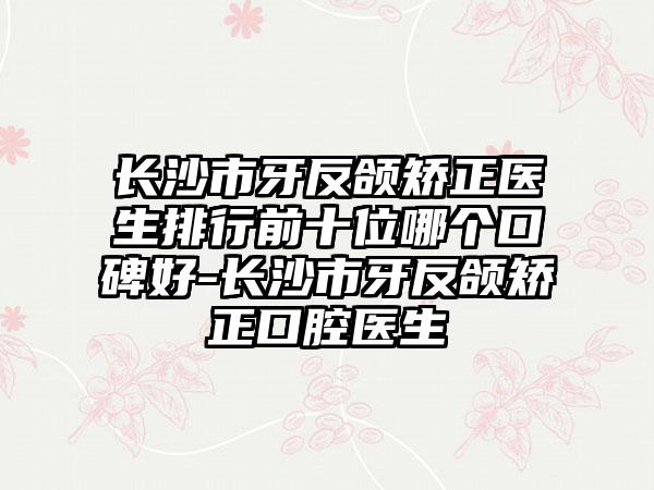 长沙市牙反颌矫正医生排行前十位哪个口碑好-长沙市牙反颌矫正口腔医生