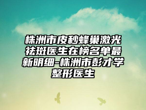 株洲市皮秒蜂巢激光祛斑医生在榜名单最新明细-株洲市彭才学整形医生