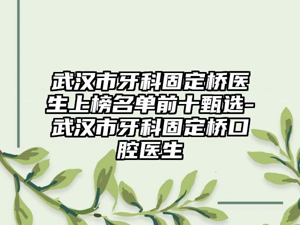 武汉市牙科固定桥医生上榜名单前十甄选-武汉市牙科固定桥口腔医生