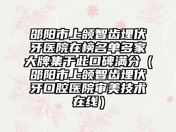 邵阳市上颌智齿埋伏牙医院在榜名单多家大牌集于此口碑满分（邵阳市上颌智齿埋伏牙口腔医院审美技术在线）